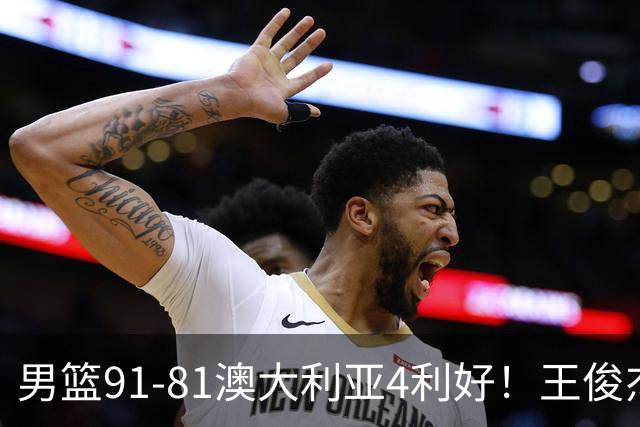 男篮91-81澳大利亚4利好！王俊杰全面，2将回暖，赵继伟后场大核